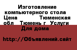 Изготовление компьютерного стола › Цена ­ 8 000 - Тюменская обл., Тюмень г. Услуги » Для дома   